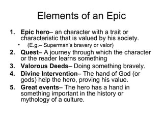 Elements of an Epic
1. Epic hero– an character with a trait or
   characteristic that is valued by his society.
   •   (E.g.– Superman’s bravery or valor)
2. Quest– A journey through which the character
   or the reader learns something
3. Valorous Deeds– Doing something bravely.
4. Divine Intervention– The hand of God (or
   gods) help the hero, proving his value.
5. Great events– The hero has a hand in
   something important in the history or
   mythology of a culture.
 