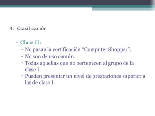 4.- Clasificación

   ▫ Clase II:
      No pasan la certificación “Computer Shopper”.
      No son de uso común.
      Todas aquellas que no pertenecen al grupo de la
       clase I.
      Pueden presentar un nivel de prestaciones superior a
       las de clase I.
 