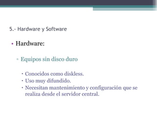 5.- Hardware y Software

• Hardware:

  ▫ Equipos sin disco duro

     Conocidos como diskless.
     Uso muy difundido.
     Necesitan mantenimiento y configuración que se
      realiza desde el servidor central.
 