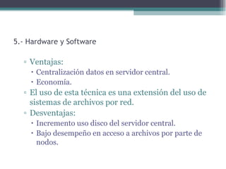 5.- Hardware y Software

  ▫ Ventajas:
     Centralización datos en servidor central.
     Economía.
  ▫ El uso de esta técnica es una extensión del uso de
    sistemas de archivos por red.
  ▫ Desventajas:
     Incremento uso disco del servidor central.
     Bajo desempeño en acceso a archivos por parte de
      nodos.
 