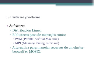 5.- Hardware y Software

• Software:
  ▫ Distribución Linux.
  ▫ Bibliotecas paso de mensajes como:
     PVM (Parallel Virtual Machine)
     MPI (Message Pasing Interface)
  ▫ Alternativa para manejar recursos de un cluster
    beowulf es MOSIX.
 