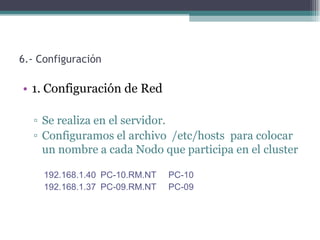 6.- Configuración

• 1. Configuración de Red

  ▫ Se realiza en el servidor.
  ▫ Configuramos el archivo /etc/hosts para colocar
    un nombre a cada Nodo que participa en el cluster

     192.168.1.40 PC-10.RM.NT   PC-10
     192.168.1.37 PC-09.RM.NT   PC-09
 