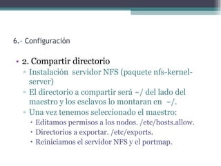 6.- Configuración

• 2. Compartir directorio
  ▫ Instalación servidor NFS (paquete nfs-kernel-
    server)
  ▫ El directorio a compartir será ~/ del lado del
    maestro y los esclavos lo montaran en ~/.
  ▫ Una vez tenemos seleccionado el maestro:
      Editamos permisos a los nodos. /etc/hosts.allow.
      Directorios a exportar. /etc/exports.
      Reiniciamos el servidor NFS y el portmap.
 