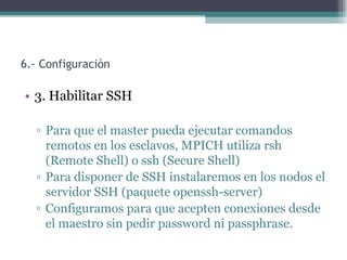 6.- Configuración

• 3. Habilitar SSH

  ▫ Para que el master pueda ejecutar comandos
    remotos en los esclavos, MPICH utiliza rsh
    (Remote Shell) o ssh (Secure Shell)
  ▫ Para disponer de SSH instalaremos en los nodos el
    servidor SSH (paquete openssh-server)
  ▫ Configuramos para que acepten conexiones desde
    el maestro sin pedir password ni passphrase.
 