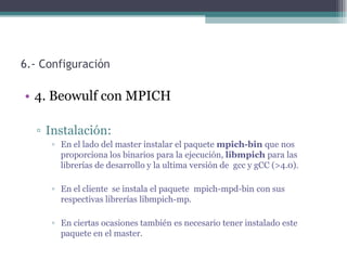 6.- Configuración

• 4. Beowulf con MPICH

  ▫ Instalación:
     ▫ En el lado del master instalar el paquete mpich-bin que nos
       proporciona los binarios para la ejecución, libmpich para las
       librerías de desarrollo y la ultima versión de gcc y gCC (>4.0).

     ▫ En el cliente se instala el paquete mpich-mpd-bin con sus
       respectivas librerías libmpich-mp.

     ▫ En ciertas ocasiones también es necesario tener instalado este
       paquete en el master.
 