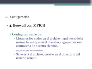 6.- Configuración

• 4. Beowulf con MPICH

  ▫ Configurar esclavos:
     ▫ Listamos los nodos en el archivo .mpd.hosts de la
       misma forma que en el maestro y agregamos una
       contraseña de nuestra elección.
       WM_WORDSECRET=contraseña

     ▫ Si no está el archivo, crearlo en el directorio del
       usuario común.
 