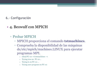 6.- Configuración

• 4. Beowulf con MPICH

  ▫ Probar MPICH
     ▫ MPICH proporciona el comando tstmachines.
     ▫ Comprueba la disponibilidad de las máquinas
       de/etc/mpich/machines.LINUX para ejecutar
       programas MPI.
         o   edu@PC-10:~$ tstmachines –v
         o   Trying true on PC-10...
         o   Trying ls on PC-10 ...
         o   Trying user program on PC-10
 
