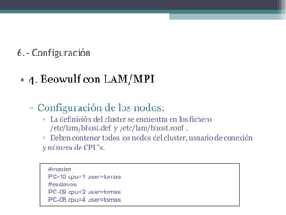 6.- Configuración

• 4. Beowulf con LAM/MPI

  ▫ Configuración de los nodos:
     ▫ La definición del cluster se encuentra en los fichero
        /etc/lam/bhost.def y /etc/lam/bhost.conf .
     ▫ Deben contener todos los nodos del cluster, usuario de conexión
     y número de CPU's.

       #master
       PC-10 cpu=1 user=tomas
       #esclavos
       PC-09 cpu=2 user=tomas
       PC-08 cpu=4 user=tomas
 