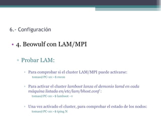 6.- Configuración

• 4. Beowulf con LAM/MPI

  ▫ Probar LAM:
     ▫ Para comprobar si el cluster LAM/MPI puede activarse:
         tomas@PC-10:~$ recon


     ▫ Para activar el cluster lamboot lanza el demonio lamd en cada
       máquina listada en/etc/lam/bhost.conf :
         tomas@PC-10:~$ lamboot –v


     ▫ Una vez activado el cluster, para comprobar el estado de los nodos:
         tomas@PC-10:~$ tping N
 