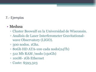 7.- Ejemplos

• Medusa
  ▫ Cluster Beowulf en la Universidad de Wisconsin.
  ▫ Analisis de Laser Interferometer Gravitational-
    wave Observatory (LIGO).
  ▫ 300 nodos. 1Ghz.
  ▫ 80Gb HD ATA-100 cada nodo(24Tb)
  ▫ 512 Mb RAM /nodo (150Gb)
  ▫ 100M- 1Gb Ethernet
  ▫ Coste: $593,323
 