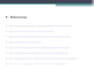 9.- Referencias

• http://www.cecalc.ula.ve/documentacion/tutoriales/beowulf/node1.html

• http://www.seccperu.org/files/Cluster_Debian.pdf

• http://www.estrellateyarde.org/discover/cluster-beowulf-mpi-en-linux

• http://www.retronet.com.ar/?p=673

• http://clusterfie.epn.edu.ec/clusters/Definiciones/definiciones2.html

• http://xxito.files.wordpress.com/2008/11/trabajo-final-beowulf.pdf

• http://www.phy.duke.edu/~rgb/brahma//beowulf_book/beowulf_book.html

• http://www.lsc-group.phys.uwm.edu/beowulf/medusa/index.html
 