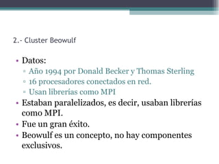 2.- Cluster Beowulf

• Datos:
  ▫ Año 1994 por Donald Becker y Thomas Sterling
  ▫ 16 procesadores conectados en red.
  ▫ Usan librerías como MPI
• Estaban paralelizados, es decir, usaban librerías
  como MPI.
• Fue un gran éxito.
• Beowulf es un concepto, no hay componentes
  exclusivos.
 