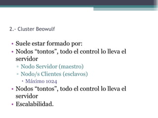 2.- Cluster Beowulf

• Suele estar formado por:
• Nodos “tontos”, todo el control lo lleva el
  servidor
  ▫ Nodo Servidor (maestro)
  ▫ Nodo/s Clientes (esclavos)
      Máximo 1024
• Nodos “tontos”, todo el control lo lleva el
  servidor
• Escalabilidad.
 