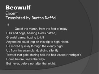 Beowulf
Excert
Translated by Burton Raffel
11
       Out of the marsh, from the foot of misty
Hills and bogs, bearing God’s hatred,
Grendel came, hoping to kill
Anyone he could trap on this trip to high Herot.
He moved quickly through the cloudy night.
Up from his swampland, sliding silently
Toward that gold-shining hall. He had visited Hrorthgar’s
Home before, knew the way-
But never, before nor after that night,
 