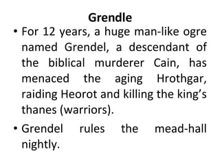 Grendle For 12 years, a huge man-like ogre named Grendel, a descendant of the biblical murderer Cain, has menaced the aging Hrothgar, raiding Heorot and killing the king’s thanes (warriors).  Grendel rules the mead-hall nightly. 