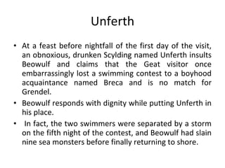 Unferth At a feast before nightfall of the first day of the visit, an obnoxious, drunken Scylding named Unferth insults Beowulf and claims that the Geat visitor once embarrassingly lost a swimming contest to a boyhood acquaintance named Breca and is no match for Grendel.  Beowulf responds with dignity while putting Unferth in his place. In fact, the two swimmers were separated by a storm on the fifth night of the contest, and Beowulf had slain nine sea monsters before finally returning to shore. 