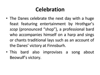 Celebration The Danes celebrate the next day with a huge feast featuring entertainment by Hrothgar’s  scop  (pronounced “shop”), a professional bard who accompanies himself on a harp and sings or chants traditional lays such as an account of the Danes’ victory at Finnsburh.  This bard also improvises a song about Beowulf’s victory. 