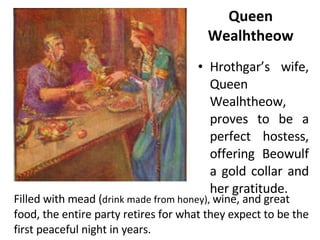 Hrothgar’s wife, Queen Wealhtheow, proves to be a perfect hostess, offering Beowulf a gold collar and her gratitude.  Queen Wealhtheow Filled with mead ( drink made from honey),  wine, and great food, the entire party retires for what they expect to be the first peaceful night in years. 