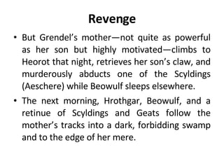 Revenge But Grendel’s mother—not quite as powerful as her son but highly motivated—climbs to Heorot that night, retrieves her son’s claw, and murderously abducts one of the Scyldings (Aeschere) while Beowulf sleeps elsewhere.  The next morning, Hrothgar, Beowulf, and a retinue of Scyldings and Geats follow the mother’s tracks into a dark, forbidding swamp and to the edge of her mere. 