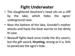 Fight Underwater  The slaughtered Aeschere’s head sits on a cliff by the lake, which hides the ogres’ underground cave.  Near the bottom of the lake, Grendel’s mother attacks and hauls the Geat warrior to her dimly lit cave.  Beowulf fights back once inside the dry cavern, but the gift sword,  Hrunting , strong as it is, fails to penetrate the ogre’s hide.  