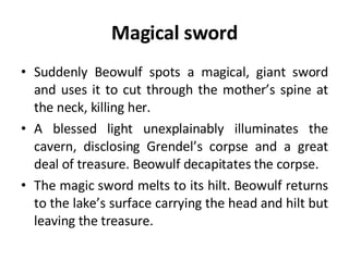 Magical sword Suddenly Beowulf spots a magical, giant sword and uses it to cut through the mother’s spine at the neck, killing her.  A blessed light unexplainably illuminates the cavern, disclosing Grendel’s corpse and a great deal of treasure. Beowulf decapitates the corpse.  The magic sword melts to its hilt. Beowulf returns to the lake’s surface carrying the head and hilt but leaving the treasure. 