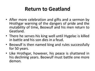 Return to Geatland After more celebration and gifts and a sermon by Hrothgar warning of the dangers of pride and the mutability of time, Beowulf and his men return to Geatland.  There he serves his king well until Hygelac is killed in battle and his son dies in a feud.  Beowulf is then named king and rules successfully for 50 years.  Like Hrothgar, however, his peace is shattered in his declining years. Beowulf must battle one more demon. 