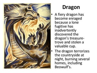 Dragon A fiery dragon has become enraged because a lone fugitive has inadvertently discovered the dragon’s treasure-trove and stolen a valuable cup.  The dragon terrorizes the countryside at night, burning several homes, including Beowulf’s.  