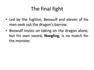 The final fight Led by the fugitive, Beowulf and eleven of his men seek out the dragon’s barrow.  Beowulf insists on taking on the dragon alone, but his own sword,  Naegling ,  is no match for the monster.  
