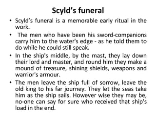 Scyld’s funeral Scyld’s funeral is a memorable early ritual in the work. The men who have been his sword-companions carry him to the water's edge - as he told them to do while he could still speak.  In the ship's middle, by the mast, they lay down their lord and master, and round him they make a mound of treasure, shining shields, weapons and warrior's armour. The men leave the ship full of sorrow, leave the old king to his far journey. They let the seas take him as the ship sails. However wise they may be, no-one can say for sure who received that ship's load in the end. 