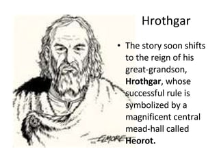 Hrothgar The story soon shifts to the reign of his great-grandson,  Hrothgar , whose successful rule is symbolized by a magnificent central mead-hall called  Heorot. 