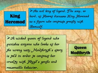 King
Heremod

An evil king of legend. The scop, or
bard, at Heorot discusses King Heremod
as a figure who contrasts greatly with
Beowulf.

A wicked queen of legend who
punishes anyone who looks at her
the wrong way. Modthryth’s story
is told in order to contrast her
cruelty with Hygd’s gentle and
reasonable behavior.

Queen
Modthryth

 