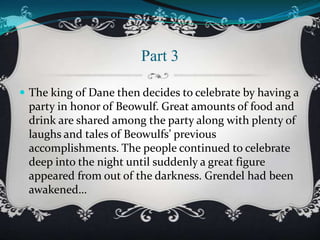 Part 3
 The king of Dane then decides to celebrate by having a

party in honor of Beowulf. Great amounts of food and
drink are shared among the party along with plenty of
laughs and tales of Beowulfs’ previous
accomplishments. The people continued to celebrate
deep into the night until suddenly a great figure
appeared from out of the darkness. Grendel had been
awakened…

 