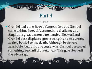 Part 4
 Grendel had done Beowulf a great favor, as Grendel

came to him. Beowulf accepted the challenge and
fought the great demon bare handed! Beowulf and
Grendel both displayed great strength and endurance
as they battled to the death. Although both were
admirable foes, only one could win. Grendel possessed
something Beowulf did not….fear. This gave Beowulf
the advantage

 