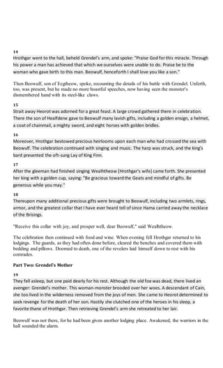 14
Hrothgar went to the hall, beheld Grendel's arm, and spoke: "Praise God for this miracle. Through
his power a man has achieved that which we ourselves were unable to do. Praise be to the
woman who gave birth to this man. Beowulf, henceforth I shall love you like a son."
Then Beowulf, son of Ecgtheow, spoke, recounting the details of his battle with Grendel. Unferth,
too, was present, but he made no more boastful speeches, now having seen the monster's
dismembered hand with its steel-like claws.
15
Strait away Heorot was adorned for a great feast. A large crowd gathered there in celebration.
There the son of Healfdene gave to Beowulf many lavish gifts, including a golden ensign, a helmet,
a coat of chainmail, a mighty sword, and eight horses with golden bridles.
16
Moreover, Hrothgar bestowed precious heirlooms upon each man who had crossed the sea with
Beowulf. The celebration continued with singing and music. The harp was struck, and the king's
bard presented the oft-sung Lay of King Finn.
17
After the gleeman had finished singing Wealhtheow [Hrothgar's wife] came forth. She presented
her king with a golden cup, saying: "Be gracious towardthe Geats and mindful of gifts. Be
generous while you may."
18
Thereupon many additional precious gifts were brought to Beowulf, including two armlets, rings,
armor, and the greatest collar that I have ever heard tell of since Hama carried away the necklace
of the Brisings.
"Receive this collar with joy, and prosper well, dear Beowulf," said Wealhtheow.
The celebration then continued with food and wine. When evening fell Hrothgar returned to his
lodgings. The guards, as they had often done before, cleared the benches and covered them with
bedding and pillows. Doomed to death, one of the revelers laid himself down to rest with his
comrades.
Part Two: Grendel's Mother
19
They fell asleep, but one paid dearly for his rest. Although the old foe was dead, there lived an
avenger: Grendel's mother. This woman-monster brooded over her woes. A descendant of Cain,
she too lived in the wilderness removed from the joys of men. She came to Heorot determined to
seek revenge for the death of her son. Hastily she clutched one of the heroes in his sleep, a
favorite thane of Hrothgar. Then retrieving Grendel's arm she retreated to her lair.
Beowulf was not there, for he had been given another lodging place. Awakened, the warriors in the
hall sounded the alarm.
 