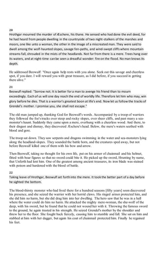 20
Hrothgar mourned the murder of Æschere, his thane. He sensed who had done the evil deed, for
he had heard from people dwelling in the countryside of two night-stalkers of the marshes and
moors, one like unto a woman, the other in the image of a miscreated man. They were said to
dwell among the wolf-haunted slopes, savage fen-paths, and wind-swept cliffs where mountain
streams fall, shrouded in the mists of the headlands. Not far from there is a mere. Trees hang over
its waters, and at night-time canbe seen a dreadful wonder: fire on the flood. No man knows its
depth.
He addressed Beowulf: "Once again help rests with you alone. Seek out this savage and cheerless
spot, if you dare. I will reward you with great treasure, as I did before, if you succeed in getting
there alive."
21
Beowulf replied: "Sorrow not. It is better for a man to avenge his friend than to mourn
exceedingly. Eachof us will one day reach the end of worldly life. Therefore let him who may, win
glory before he dies. That is a warrior's greatest boon at life's end. Now let us follow the tracks of
Grendel's mother. I promise you, she shall not escape."
The old man jumped up, thanking God for Beowulf's words. Accompanied by a troop of warriors
they followed the foe's tracks over steep and rocky slopes, over sheer cliffs, and past many a sea-
monster's haunt. Suddenly they came upon a mere, overhung with a cheerless wood. And there, to
their disgust and dismay, they discovered Æschere's head. Below, the mere's waters seethed with
blood and gore.
The troop sat down. They saw serpents and dragons swimming in the water and sea-monsters lying
along the headland-slopes. They sounded the battle horn, and the creatures sped away, but not
before Beowulf killed one of them with his bow and arrow.
Then Beowulf, taking no thought for his own life, put on his armor of chainmail and his helmet,
fitted with boar figures so that no sword could bite it. He picked up the sword, Hrunting by name,
that Unferth had lent him. One of the greatest among ancient treasures, its iron blade was stained
with poison and hardened with the blood of battle.
22
Taking leave of Hrothgar, Beowulf set forthinto the mere. It took the better part of a day before
he sighted the bottom.
The blood-thirsty monster who had lived there for a hundred seasons [fifty years] soon discovered
his presence, and she seized the warrior with her horrid claws. His ringed armor protected him, and
she did him no harm, but she did drag him into her dwelling. The hero saw that he was in a hall
where the water could do him no harm. He attacked the mighty mere-woman, the she-wolf of the
deep, with his sword, but he found that he could not wound her with it. Throwing the famous sword
to the ground, he again trusted in his strength. He seized Grendel's mother by the shoulder and
threw her to the floor. She fought back fiercely, causing him to stumble and fall. She sat on him and
stabbed at him with her dagger, but again his coat of chainmail protected him. Finally he regained
his feet.
 