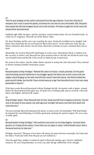 23
Then he saw hanging on the wall an old sword from the age of giants. It was the choicest of
weapons, but it was a sword for giants, too heavy for any man to carry into battle. Still, the great
hero seized the hilt and savagely struck out at the monster. The blow caught her at the neck and
sliced off her doomed head.
Suddenly light filled the place, and the victorious warrior looked about. He saw Grendel's body. As
a final act of vengeance, Beowulf cut off his lifeless head.
On shore Hrothgar and his men were watching the mere. Seeing the troubled waves mingled with
blood, they feared that the sea-wolf had torn Beowulf to pieces. At the ninth hour of the day the
Danes returned to their homes, but the Geats, Beowulf's comrades-in-arms, remained there sick at
heart.
Meanwhile the sword in Beowulf's hand began to waste away. Drenched in blood, it melted away
like an icicle at winter's end. Beowulf saw great treasures there in the hall, but all that he took away
was Grendel's head and the hilt of the sword, its blade having wasted away.
He swam to the surface, and his valiant thanes rejoiced in seeing him safe and sound. They returned
to Heorot, bearing Grendel's head upon a spear.
24
Beowulf spoke to King Hrothgar: "Behold this token of victory. I nearly perished, for the great
sword Hrunting proved ineffective in my struggle against the fiend, but at last I saw an old and
mighty sword hanging on the wall, and with this sword I slew the enemy. Her blood melted the
great sword's blade, but the hilt I have carried away as a sign that henceforth your men may sleep
peacefully in Heorot."
With these words Beowulf presented to King Hrothgar the hilt, the ancient work of giants, created
before the flood destroyed the giant race. Its guard was of shining gold, graven correctly with runic
letters and brightly adorned with snakes.
25
King Hrothgar spoke: "Dear Beowulf,best of men, keep yourself from arrogance and envy. Youare
now at the peak of your power, but with age your strength will wane, and with time death will
overcome you."
The next morning Beowulf announced his desire to return to his own homeland. With kind thanks
he returned the sword Hrunting to Unferth, generously praising the ancient weapon. He was a man
of noble spirit!
26
Beowulf spoke to King Hrothgar: "We seafarers now return to our King Hygelac. Youhave been
good to us. If,beyond the waters, I learn that you are again in need, I will forthwith return with a
thousand warriors to help you."
Hrothgar answered: "Because of you there will always be peace between our people, the Geats and
the Danes. Feuds and strife from the past are now behind us."
Then the aged king, unable to contain his grief at Beowulf's parting, gave the hero additional
treasures. He was a king blameless in every way until old age robbed him of his strength.
 