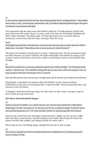 27
As the warriors approached the sea they were kindly greeted by the coastguardsman. They loaded
their horses, armor, and treasures aboard their ship, and before departing Beowulf gave the guard
an heirloom sword bound with gold.
They steered the ship into deep water, then hoisted a cloth sail. The ship groaned, and the wind
drove them across the waters, always on course, until at last they saw the familiar headlands and
cliffs of their homeland. The harbor guard, who had long looked out to sea for his beloved
countrymen, moored their ship with ropes, securing it from the waves.
28-30
King Hygelac greeted the returning hero ceremoniously. Burning with curiosity about the latter's
adventures, he asked: "How did you fare on your journey to help the Danes?"
"My battle with Grendel is already known to many," replied Beowulf. Then he recounted in detail
his entire adventure: his arrival at Heorot, his hand-to-hand fight with Grendel, his slaying of the
monster's mother at the bottom of the mere, and his reward of great treasures at the hand of King
Hrothgar.
31
Beowulf concluded his account by praising the generosity of King Hrothgar. "He followedcourtly
custom," said the hero. "He withheld nothing that was my due; and I wish now to give to you, my
king, the great treasures that he gave me as a reward."
Beowulf then had the arms and treasures brought forth, and he told the story behind each heirloom.
King Hygelac responded by presenting to Beowulf Hrethel's sword, a famous heirloom.
Furthermore, he gave him seven thousand hides of land and a hall. Then he named him prince and
successor to his own throne.
At Hygelac's death Beowulf became king. He ruled wisely for fifty winters, and then a reign of
terror visited the land of the Geats.
Part Three: Beowulf and the Dragon
32
A great treasure lay hidden in an upland barrow, but all those who had buried it died before
bequesting it to their surviving kin. As they are wont to do, a malicious dragon found the hoard
and assumed possession of it. For three hundred winters he jealously guarded the treasure.
Then one day a thief broke into the dragon's hoard and stole a golden cup. He was not a willful
thief, but rather a runaway slave who had escaped a cruel master. Discovering the treasure by
chance, the thief took a golden cup, hoping to pacify his master with it.
Discovering his loss, the flaming dragon emerged from his lair to seek revenge.
33
The monster spewed forth flames and destroyed many dwellings by fire, including Beowulf's
home, the best of halls.
 
