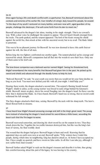 34-35
Once again facing a life-and-death conflict with a superhuman foe,Beowulf reminisced about the
contests and victories of his earlier life. Ever mindful of a king's duty toward his people, he vowed:
"In the days of my youth I ventured on many battles; and even now will I, aged guardian of my
people, challenge this destroyer, if he will come forth from his den to meet me."
Beowulf advanced to the dragon's lair alone, trusting in his single strength. That is no coward's
way. With a clear voice he challenged the serpent to appear. The evil beast's breath emerged from
the rocks. The earth quaked, and the serpent appeared. The lord of the Geats swung his shield
against the awful foe, then struck at him with his ancestral sword, but to no avail. The blade failed
to penetrate.
This was to be no pleasant journey for Beowulf: he was now doomed to leave this earth forever
against his will, the fate of all men.
Before long the two fighters confronted one another again. The serpent plucked up his courage and
renewed his attack. Beowulf's companions had all fled into the woods to save their lives. Only one
of them came to his lord's aid.
36
The lone brave companion was a beloved warrior named Wiglaf. Seeing his threatened lord,
Wiglaf remembered the many benefits that Beowulf had given him in the past. He picked up his
sword and shield and advanced through the deadly fumes to help his lord.
"Beloved Beowulf," he said, "in your youth you swore that you would not let your fame decline as
long as you lived. You must now defend your life with all your might. I shall help you!"
Hearing these words, the dragon attacked a second time. The serpent's flaming breath burned
Wiglaf's shield to ashes, so the young warrior was forced to seek refuge behind his kinsman's
shield. Beowulf, intent on glory, drove his sword Naegling into the dragon's head. So fierce was the
blow that it shattered the blade. As I have heard, Beowulf's hand was so strong, that no sword could
withstand his full strength.
The fiery dragon attacked a third time, seizing Beowulf by the neck with his sharp teeth. The hero's
blood flowed forth in streams.
37
I have heard how Wiglaf showed unceasing courage and skill in the king's great need. The young
hero instead of attacking the dragon's head aimed his sword blows a little lower, wounding the
beast such that the fire began to wane.
Beowulf recovered somewhat, and drawing his short sword he cut the serpent in two. Thus they
struck down the foe. Together the two noble kinsmen destroyed him, but this was the king's last
hour of victory, his final worldly deed.
The wound that the dragon had given Beowulf began to burn and swell. Knowing that his
appointed days on earth were now at an end, Beowulf spoke: "Fifty winters have I ruled this
people, during which time no neighboring king has dared to attack us. At home I have accepted my
fate. I have sought no quarrels and have sworn no false oaths. In all this I can take joy, although I
now suffer from fatal wounds."
Beowulf further asked Wiglaf to seek out the dragon's treasure and describe it to him, thus giving
him comfort knowing about this part of the legacy he was leaving to his country.
 