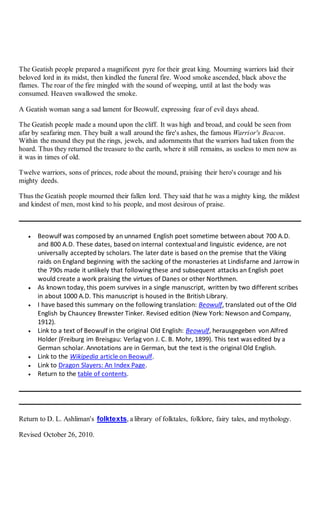 The Geatish people prepared a magnificent pyre for their great king. Mourning warriors laid their
beloved lord in its midst, then kindled the funeral fire. Wood smoke ascended, black above the
flames. The roar of the fire mingled with the sound of weeping, until at last the body was
consumed. Heaven swallowed the smoke.
A Geatish woman sang a sad lament for Beowulf, expressing fear of evil days ahead.
The Geatish people made a mound upon the cliff. It was high and broad, and could be seen from
afar by seafaring men. They built a wall around the fire's ashes, the famous Warrior's Beacon.
Within the mound they put the rings, jewels, and adornments that the warriors had taken from the
hoard. Thus they returned the treasure to the earth, where it still remains, as useless to men now as
it was in times of old.
Twelve warriors, sons of princes, rode about the mound, praising their hero's courage and his
mighty deeds.
Thus the Geatish people mourned their fallen lord. They said that he was a mighty king, the mildest
and kindest of men, most kind to his people, and most desirous of praise.
 Beowulf was composed by an unnamed English poet sometime between about 700 A.D.
and 800 A.D. These dates, based on internal contextual and linguistic evidence, are not
universally acceptedby scholars. The later date is based on the premise that the Viking
raids on England beginning with the sacking of the monasteries at Lindisfarne and Jarrow in
the 790s made it unlikely that followingthese and subsequent attacks an English poet
would create a work praising the virtues of Danes or other Northmen.
 As known today, this poem survives in a single manuscript, written by two different scribes
in about 1000 A.D. This manuscript is housed in the British Library.
 I have based this summary on the following translation: Beowulf, translated out of the Old
English by Chauncey Brewster Tinker. Revised edition (New York: Newson and Company,
1912).
 Link to a text of Beowulf in the original Old English: Beowulf, herausgegeben von Alfred
Holder (Freiburg im Breisgau: Verlag von J. C. B. Mohr, 1899). This text was edited by a
German scholar. Annotations are in German, but the text is the original Old English.
 Link to the Wikipedia article on Beowulf.
 Link to Dragon Slayers: An Index Page.
 Return to the table of contents.
Return to D. L. Ashliman's folktexts, a library of folktales, folklore, fairy tales, and mythology.
Revised October 26, 2010.
 