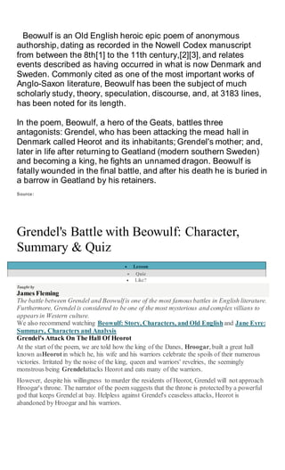 Beowulf is an Old English heroic epic poem of anonymous
authorship, dating as recorded in the Nowell Codex manuscript
from between the 8th[1] to the 11th century,[2][3], and relates
events described as having occurred in what is now Denmark and
Sweden. Commonly cited as one of the most important works of
Anglo-Saxon literature, Beowulf has been the subject of much
scholarly study, theory, speculation, discourse, and, at 3183 lines,
has been noted for its length.
In the poem, Beowulf, a hero of the Geats, battles three
antagonists: Grendel, who has been attacking the mead hall in
Denmark called Heorot and its inhabitants; Grendel's mother; and,
later in life after returning to Geatland (modern southern Sweden)
and becoming a king, he fights an unnamed dragon. Beowulf is
fatally wounded in the final battle, and after his death he is buried in
a barrow in Geatland by his retainers.
Source:
Grendel's Battle with Beowulf: Character,
Summary & Quiz
 Lesson
 Quiz
 Like?
Taught by
James Fleming
The battle between Grendel and Beowulfis one of the most famousbattles in English literature.
Furthermore, Grendel is considered to be one of the most mysterious and complex villians to
appearsin Western culture.
We also recommend watching Beowulf: Story, Characters, and Old Englishand Jane Eyre:
Summary, Characters and Analysis
Grendel's Attack On The Hall Of Heorot
At the start of the poem, we are told how the king of the Danes, Hroogar, built a great hall
known asHeorotin which he, his wife and his warriors celebrate the spoils of their numerous
victories. Irritated by the noise of the king, queen and warriors' revelries, the seemingly
monstrous being Grendelattacks Heorot and eats many of the warriors.
However, despite his willingness to murder the residents of Heorot, Grendel will not approach
Hroogar's throne. The narrator of the poem suggests that the throne is protected by a powerful
god that keeps Grendel at bay. Helpless against Grendel's ceaseless attacks, Heorot is
abandoned by Hroogar and his warriors.
 