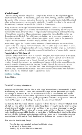 Who Is Grendel?
Grendel is among the main antagonists - along with his mother and the dragon that appears
much later in the poem - in the ancient Anglo-Saxon poem Beowulf. Grendel is depicted by
the narrator of the poem as a man-eating demon who has been attacking the hall of Heorot and
killing and eating anyone who crosses his path inside. Grendel is described by the narrator of
the poem as a direct descendant of Cain, the Biblical first murderer.
Many writers and artists depict Grendel as a demonic monster. Some critics point out that
those descriptions might not be accurate, becauseGrendel is never clearly described by the
narrator of the poem. Different critics of the poem offer varying analyses and understandings
of Grendel and his motives. The poem's narrator suggests that Grendel and his mother are
descendants of the Biblical Cain, which suggests that they are in some way connected to a
force of supernatural evil. However, Grendel also appears at other points in the poem to be
simply a murderous monster motivated only by jealousy, rage and greed.
Some critics suggest that Grendel is either a member of a rival tribe who are outcasts from
Heorot or that he is simply a human warrior who kills not for the purposeof defense or honor,
but simply for the psychopathic and monstrous joy of killing. Grendel's origin and motivations
ultimately remain unclear throughout the poem, which adds a layer of mystery to his character.
Grendel's Battle With Beowulf
Beowulf's battle with Grendel serves as Beowulf's first great, heroic achievement in the poem.
Hearing of Hroogar's plight and Grendel's laying siege on Heorot, Beowulf travels to Heorot
to defeat Grendel. Upon arriving at Heorot, Beowulf and his fellow warriors spend the
evening. Beowulf does not carry any sortof weapon because he feels doing so would provide
him with an unfair advantage over the unarmed Grendel. After all the warriors are asleep,
Grendel enters the hall and eats one of Beowulf's men. Having pretended to be sleeping,
Beowulf jumps up and clenches Grendel's hand. Beowulf and Grendel battle with such force
that it seems like the entire hall might collapse around them.
Continue reading...
Related Videos
Beowulf (summary with extracts)
The poem has three main climaxes, each of them a fight between Beowulf and a monster. It begins
by introducing the Danes of Zealand, also called the Scyldings; several generations quickly pass,
and Hrothgar is introduced. He has had much military success, so "It came to his mind that he
would command men to construct a hall, a great mead-building that the children of men should
hear of for ever, and therein he would give to young and old all that God had given him." This hall
was to be "the largest of hall-dwellings. He gave it the name of Heorot (hart)."
But from the start, this poem is inhabited by echoes of stories that we do not know: "The hall stood
tall, high and wide-gabled: it would wait for the fierce flames of vengeful fire; the time was not yet
at hand for sword- hate between son-in-law and father-in-law to awaken after murderous rage." A
note of foreboding, of "doom," is thus left hovering over the hall beyond the end of the poem. We
realize that Hrothgar married his daughter to Ingeld, king of the Heatho-bards after Ingeld's father
had been killed by the Danes, hoping that this would make peace; but as the mentality of revenge
was omnipresent in his society, finally Ingeld attacked the Danes, and Heorot was destroyed.
That is not the present story, though:
Then the fierce spirit painfully endured hardship for a time,
he who dwelt in the darkness,
for every day he heard loud mirth in the hall;
 