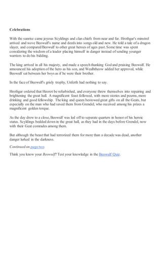 Celebrations
With the sunrise came joyous Scyldings and clan chiefs from near and far. Hrothgar's minstrel
arrived and wove Beowulf's name and deeds into songs old and new. He told a tale of a dragon
slayer, and compared Beowulf to other great heroes of ages past. Some time was spent
considering the wisdom of a leader placing himself in danger instead of sending younger
warriors to do his bidding.
The king arrived in all his majesty, and made a speech thanking God and praising Beowulf. He
announced his adoption of the hero as his son, and Wealhtheow added her approval, while
Beowulf sat between her boys as if he were their brother.
In the face of Beowulf's grisly trophy, Unferth had nothing to say.
Hrothgar ordered that Heorot be refurbished, and everyone threw themselves into repairing and
brightening the great hall. A magnificent feast followed, with more stories and poems, more
drinking and good fellowship. The king and queen bestowed great gifts on all the Geats, but
especially on the man who had saved them from Grendel, who received among his prizes a
magnificent golden torque.
As the day drew to a close, Beowulf was led off to separate quarters in honor of his heroic
status. Scyldings bedded down in the great hall, as they had in the days before Grendel, now
with their Geat comrades among them.
But although the beast that had terrorized them for more than a decade was dead, another
danger lurked in the darkness.
Continued on pagetwo.
Think you know your Beowulf? Test your knowledge in the Beowulf Quiz.
 