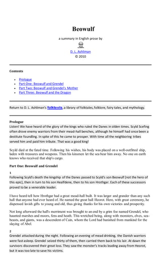 Beowulf
a summary in English prose by
D. L. Ashliman
© 2010
Contents
 Prologue
 Part One: Beowulf and Grendel
 Part Two: Beowulf and Grendel's Mother
 Part Three: Beowulf and the Dragon
Return to D. L. Ashliman's folktexts,a library of folktales,folklore, fairy tales, and mythology.
Prologue
Listen! We have heard of the glory of the kings who ruled the Danes in olden times. Scyld Scefing
often drove enemy warriors from their mead-hall benches, although he himself had once been a
destitute foundling. In spite of this he came to prosper. With time all the neighboring tribes
served him and paid him tribute. That was a good king!
Scyld died at the fated time. Following his wishes, his body was placed on a well-outfitted ship,
laden with treasures and weapons. Then his kinsmen let the sea bear him away. No one on earth
knows who received that ship's cargo.
Part One: Beowulf and Grendel
1
Following Scyld's death the kingship of the Danes passed to Scyld's son Beowulf [not the hero of
this epic], then in turn to his son Healfdene, then to his son Hrothgar. Each of these successors
proved to be a venerable leader.
I have heard tell how Hrothgar had a great mead-hall built. It was larger and grander than any such
hall that anyone had ever heard of. He named the great hall Heorot. Here, with great ceremony, he
dispensed lavish gifts to young and old, thus giving thanks for his own victories and prosperity.
Not long afterward the hall's merriment was brought to an end by a grim foe named Grendel, who
haunted marshes and moors, fens and heath. This wretched being, along with monsters, elves, sea-
beasts, and giants, was a descendent of Cain, whom the Lord had banished from mankind for the
slaying of Abel.
2
Grendel attackedduring the night. Following an evening of mead drinking, the Danish warriors
were fast asleep. Grendel seized thirty of them, then carried them back to his lair. At dawn the
survivors discovered their great loss. They saw the monster's tracks leading away from Heorot,
but it was too late to save his victims.
 