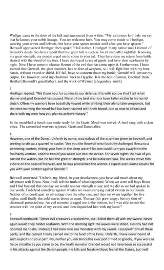 Wulfgar came to the door of the hall and announced from within: "My victorious lord bids me say
that he knows your noble lineage. You are welcome here. You may come inside to Hrothgar,
wearing your armor and helmets, but leave your spears outside until after you have spoken."
Beowulf approached Hrothgar, then spoke: "Hail to thee, Hrothgar! In my native land I learned of
Grendel's deeds. Seafarers report that this great hall is useless for all men after nightfall. Knowing
my great strength, my people urged me to come to your aid. They have seen me return from battle
stained with the blood of my foes. I have destroyed a race of giants and have slain sea-beasts by
night. Now I have come to cleanse Heorot of the evil that has come upon it. Furthermore, I have
learned that Grendel, the giant monster, has no fear of weapons, so I will fight him with my bare
hands, without sword or shield. If I fail, have no concern about my burial; Grendel will devour my
corpse. Do, however, send my chainmail back to Hygelac. It is the best of armor, inherited from
Hrethel [Beowulf's grandfather], and the work of Weland [a legendary smith].
7
Hrothgar replied: "We thank you for coming to our defense. It is with sorrow that I tell what
shame and grief Grendel has caused. Many of my best warriors have fallenvictim to his horrid
clutch. Often my warriors have boastfully vowed while drinking their ale to take vengeance, but
the next morning the mead-hall has been stained with their blood. Join us now in a feast and
share with my men how you plan to achieve victory."
In the mead-hall a bench was made ready for the Geats. Mead was served. A bard sang with a clear
voice. The assembled warriors rejoiced, Geats and Danes alike.
8
However, one of the Danes, Unferth by name, was jealous of the attention given to Beowulf, and
seeking to stir up a quarrel he spoke: "Are you the Beowulf who foolishly challenged Breca to a
swimming contest, risking your lives in the deep water? No one could turn you away from the
foolhardy venture, and the two of you swam out into the ocean. For seven nights the two of you
battled the waters, but he had the greater strength, and he outlasted you. The waves drove him
ashore on the coast of Norway, and he was proclaimed the winner. I expect even worse results for
you with your contest against Grendel."
Beowulf answered: "Unferth, my friend, in your drunkenness you have said much about my
adventure with Breca. Now I will tell the truth of what happened. When we were still boys Breca
and I had boasted that one day we would test our strength at sea; and we did as we had spoken in
our youth. To defend ourselves against whales we swam carrying naked swords in our hands.
Neither of us could gain an advantage over the other one, and thus we swam together for five
nights, until finally the cold waves drove us apart. The sea-fish grew angry, but my shirt of
chainmail protected me. An evil monster dragged me to the bottom, but I was able to stab the
creature with the point of my sword, and then dispatched him with my hand."
9
Beowulf continued: "Other evil creatures attacked me, but I killed them all with my sword. Never
again would they hinder seafarers. With the morning light the waves were stilled. Destiny had not
doomed me to die. Instead, I had slain nine sea monsters with my sword. I escaped from all these
perils, and the current finally carried me to the land of the Finns. Unferth, I have never heard of
such exploits on your part. No, neither you nor Breca has ever performed so goodly. If you were as
fierce in battle as you claim to be, the heath monster Grendel would not have been so successful
in his attacks against the Danish people. He kills and feasts without fear of the Danes, but I will
 
