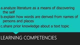 LEARNING COMPETENCIES
a.analyze literature as a means of discovering
the self
b.explain how words are derived from names of
persons and places
c.share prior knowledge about a text topic
 