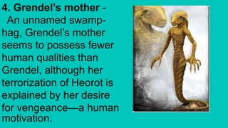 4. Grendel’s mother -
An unnamed swamp-
hag, Grendel’s mother
seems to possess fewer
human qualities than
Grendel, although her
terrorization of Heorot is
explained by her desire
for vengeance—a human
motivation.
 