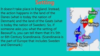 It doesn't take place in England. Instead,
the action happens in the land of the
Danes (what is today the nation of
Denmark) and the land of the Geats (what
is today the nation of Sweden). So, if
someone asks you what the setting of
Beowulf is, you can tell them that it's 5th
or 6th Century Scandinavia. (Scandinavia is
the part of Europe that includes Sweden
and Denmark.)
 