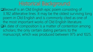 Beowulf is an Old English epic poem consisting of
3,182 alliterative lines. It may be the oldest surviving long
poem in Old English and is commonly cited as one of
the most important works of Old English literature.
A date of composition is a matter of contention among
scholars; the only certain dating pertains to the
manuscript, which was produced between 975 and 1025.
 