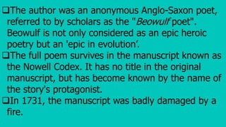 The author was an anonymous Anglo-Saxon poet,
referred to by scholars as the "Beowulf poet".
Beowulf is not only considered as an epic heroic
poetry but an 'epic in evolution’.
The full poem survives in the manuscript known as
the Nowell Codex. It has no title in the original
manuscript, but has become known by the name of
the story's protagonist.
In 1731, the manuscript was badly damaged by a
fire.
 