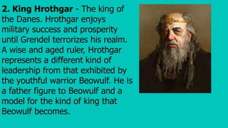 2. King Hrothgar - The king of
the Danes. Hrothgar enjoys
military success and prosperity
until Grendel terrorizes his realm.
A wise and aged ruler, Hrothgar
represents a different kind of
leadership from that exhibited by
the youthful warrior Beowulf. He is
a father figure to Beowulf and a
model for the kind of king that
Beowulf becomes.
 